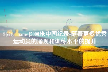 金昌5000米中国纪录-随着更多优秀运动员的涌现和训练水平的提升