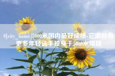 金昌5000米国内最好成绩-它激励着更多年轻选手投身于5000米项目
