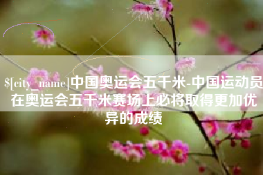 金昌中国奥运会五千米-中国运动员在奥运会五千米赛场上必将取得更加优异的成绩