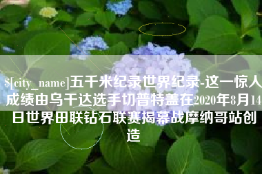 金昌五千米纪录世界纪录-这一惊人成绩由乌干达选手切普特盖在2020年8月14日世界田联钻石联赛揭幕战摩纳哥站创造