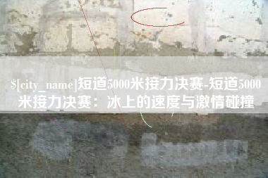金昌短道5000米接力决赛-短道5000米接力决赛：冰上的速度与激情碰撞