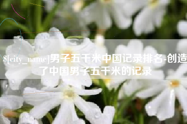 金昌男子五千米中国记录排名-创造了中国男子五千米的记录