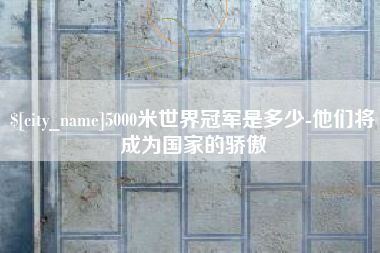 金昌5000米世界冠军是多少-他们将成为国家的骄傲