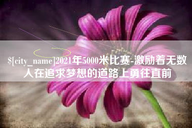 金昌2021年5000米比赛-激励着无数人在追求梦想的道路上勇往直前