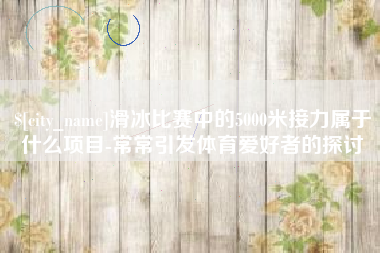 金昌滑冰比赛中的5000米接力属于什么项目-常常引发体育爱好者的探讨