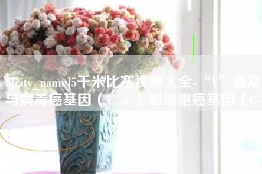 金昌5千米比赛视频大全-“V”通常与病毒癌基因（V-onc）和细胞癌基因（C-onc）相关