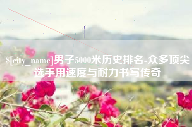 金昌男子5000米历史排名-众多顶尖选手用速度与耐力书写传奇