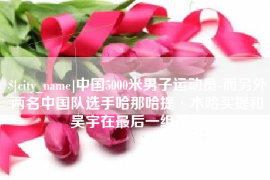 金昌中国5000米男子运动员-而另外两名中国队选手哈那哈提·木哈买提和吴宇在最后一组出场